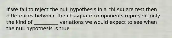 If we fail to reject the null hypothesis in a chi-square test then differences between the chi-square components represent only the kind of __________ variations we would expect to see when the null hypothesis is true.