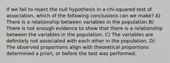 If we fail to reject the null hypothesis in a chi-squared test of association, which of the following conclusions can we make? A) There is a relationship between variables in the population B) There is not enough evidence to show that there is a relationship between the variables in the population. C) The variables are definitely not associated with each other in the population. D) The observed proportions align with theoretical proportions determined a priori, or before the test was performed.