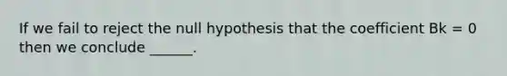 If we fail to reject the null hypothesis that the coefficient Bk = 0 then we conclude ______.