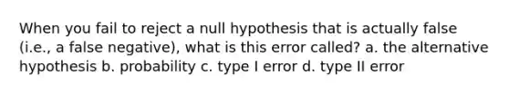 When you fail to reject a null hypothesis that is actually false (i.e., a false negative), what is this error called? a. the alternative hypothesis b. probability c. type I error d. type II error