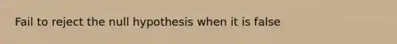 Fail to reject the null hypothesis when it is false