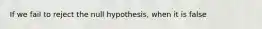 If we fail to reject the null hypothesis, when it is false