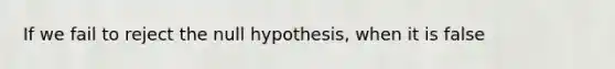 If we fail to reject the null hypothesis, when it is false