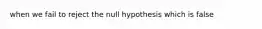 when we fail to reject the null hypothesis which is false