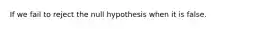 If we fail to reject the null hypothesis when it is false.