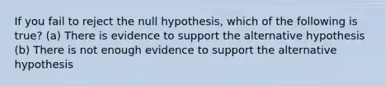 If you fail to reject the null hypothesis, which of the following is true? (a) There is evidence to support the alternative hypothesis (b) There is not enough evidence to support the alternative hypothesis