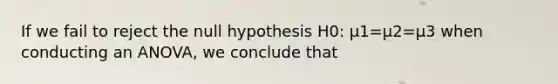 If we fail to reject the null hypothesis H0: μ1=μ2=μ3 when conducting an ANOVA, we conclude that