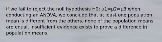 If we fail to reject the null hypothesis H0: μ1=μ2=μ3 when conducting an ANOVA, we conclude that at least one population mean is different from the others. none of the population means are equal. insufficient evidence exists to prove a difference in population means.