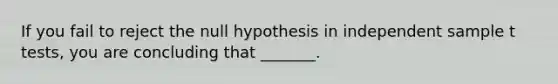 If you fail to reject the null hypothesis in independent sample t tests, you are concluding that _______.