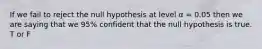 If we fail to reject the null hypothesis at level α = 0.05 then we are saying that we 95% confident that the null hypothesis is true. T or F