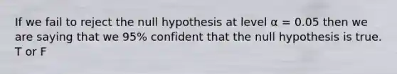 If we fail to reject the null hypothesis at level α = 0.05 then we are saying that we 95% confident that the null hypothesis is true. T or F