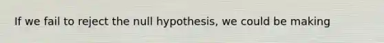 If we fail to reject the null hypothesis, we could be making