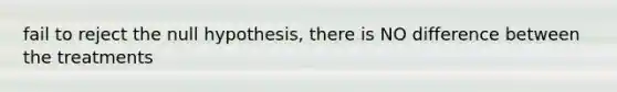 fail to reject the null hypothesis, there is NO difference between the treatments