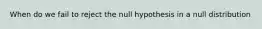 When do we fail to reject the null hypothesis in a null distribution