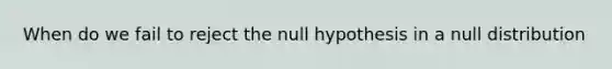 When do we fail to reject the null hypothesis in a null distribution