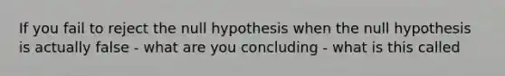 If you fail to reject the null hypothesis when the null hypothesis is actually false - what are you concluding - what is this called