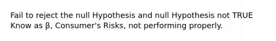 Fail to reject the null Hypothesis and null Hypothesis not TRUE Know as β, Consumer's Risks, not performing properly.