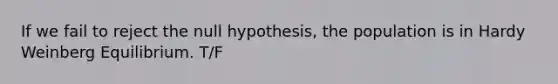 If we fail to reject the null hypothesis, the population is in Hardy Weinberg Equilibrium. T/F