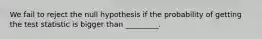 We fail to reject the null hypothesis if the probability of getting the test statistic is bigger than _________.