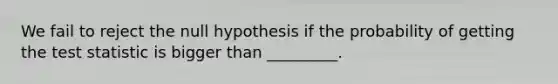 We fail to reject the null hypothesis if the probability of getting the test statistic is bigger than _________.