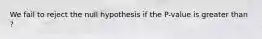 We fail to reject the null hypothesis if the P-value is greater than ?