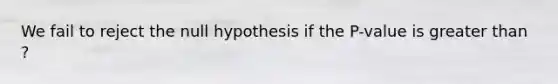 We fail to reject the null hypothesis if the P-value is <a href='https://www.questionai.com/knowledge/ktgHnBD4o3-greater-than' class='anchor-knowledge'>greater than</a> ?