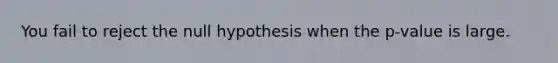 You fail to reject the null hypothesis when the p-value is large.