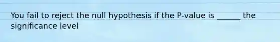 You fail to reject the null hypothesis if the P-value is ______ the significance level