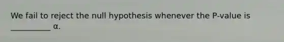 We fail to reject the null hypothesis whenever the P-value is __________ α.