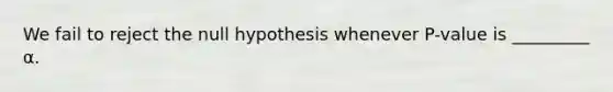 We fail to reject the null hypothesis whenever P-value is _________ α.