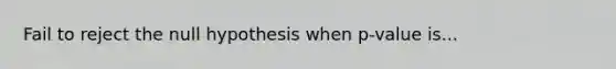 Fail to reject the null hypothesis when p-value is...