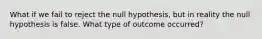 What if we fail to reject the null hypothesis, but in reality the null hypothesis is false. What type of outcome occurred?