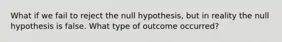 What if we fail to reject the null hypothesis, but in reality the null hypothesis is false. What type of outcome occurred?