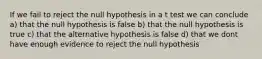 If we fail to reject the null hypothesis in a t test we can conclude a) that the null hypothesis is false b) that the null hypothesis is true c) that the alternative hypothesis is false d) that we dont have enough evidence to reject the null hypothesis