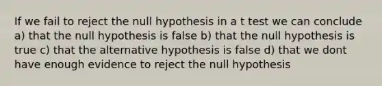 If we fail to reject the null hypothesis in a t test we can conclude a) that the null hypothesis is false b) that the null hypothesis is true c) that the alternative hypothesis is false d) that we dont have enough evidence to reject the null hypothesis