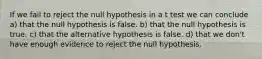 If we fail to reject the null hypothesis in a t test we can conclude a) that the null hypothesis is false. b) that the null hypothesis is true. c) that the alternative hypothesis is false. d) that we don't have enough evidence to reject the null hypothesis.