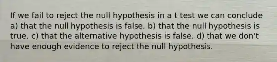 If we fail to reject the null hypothesis in a t test we can conclude a) that the null hypothesis is false. b) that the null hypothesis is true. c) that the alternative hypothesis is false. d) that we don't have enough evidence to reject the null hypothesis.