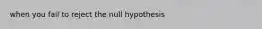 when you fail to reject the null hypothesis