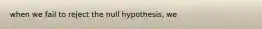 when we fail to reject the null hypothesis, we