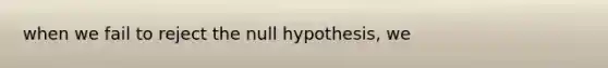 when we fail to reject the null hypothesis, we