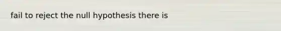 fail to reject the null hypothesis there is