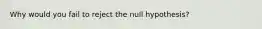 Why would you fail to reject the null hypothesis?