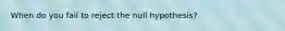 When do you fail to reject the null hypothesis?