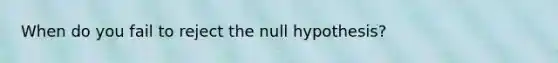 When do you fail to reject the null hypothesis?