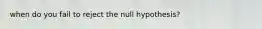 when do you fail to reject the null hypothesis?