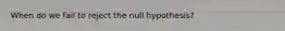 When do we fail to reject the null hypothesis?