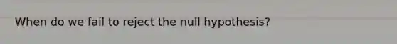 When do we fail to reject the null hypothesis?