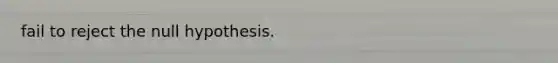 fail to reject the null hypothesis.