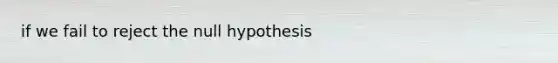 if we fail to reject the null hypothesis