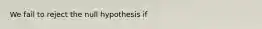 We fail to reject the null hypothesis if